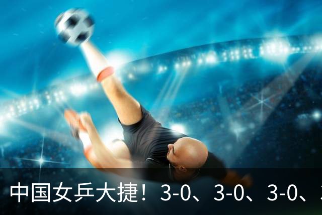 中国女乒大捷！3-0、3-0、3-0、3-2，孙颖莎、王艺迪4将晋级8强